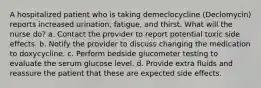 A hospitalized patient who is taking demeclocycline (Declomycin) reports increased urination, fatigue, and thirst. What will the nurse do? a. Contact the provider to report potential toxic side effects. b. Notify the provider to discuss changing the medication to doxycycline. c. Perform bedside glucometer testing to evaluate the serum glucose level. d. Provide extra fluids and reassure the patient that these are expected side effects.