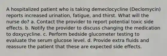 A hospitalized patient who is taking demeclocycline (Declomycin) reports increased urination, fatigue, and thirst. What will the nurse do? a. Contact the provider to report potential toxic side effects. b. Notify the provider to discuss changing the medication to doxycycline. c. Perform bedside glucometer testing to evaluate the serum glucose level. d. Provide extra fluids and reassure the patient that these are expected side effects.