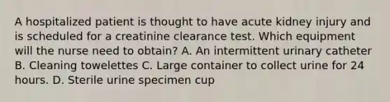 A hospitalized patient is thought to have acute kidney injury and is scheduled for a creatinine clearance test. Which equipment will the nurse need to obtain? A. An intermittent urinary catheter B. Cleaning towelettes C. Large container to collect urine for 24 hours. D. Sterile urine specimen cup