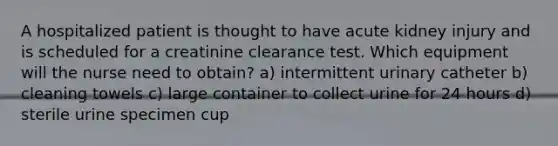 A hospitalized patient is thought to have acute kidney injury and is scheduled for a creatinine clearance test. Which equipment will the nurse need to obtain? a) intermittent urinary catheter b) cleaning towels c) large container to collect urine for 24 hours d) sterile urine specimen cup