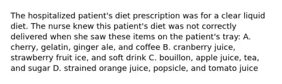 The hospitalized patient's diet prescription was for a clear liquid diet. The nurse knew this patient's diet was not correctly delivered when she saw these items on the patient's tray: A. cherry, gelatin, ginger ale, and coffee B. cranberry juice, strawberry fruit ice, and soft drink C. bouillon, apple juice, tea, and sugar D. strained orange juice, popsicle, and tomato juice