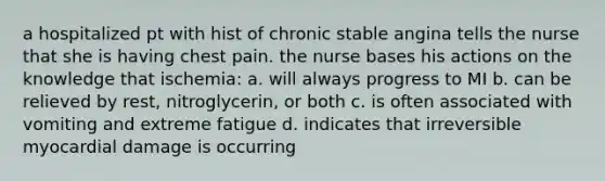 a hospitalized pt with hist of chronic stable angina tells the nurse that she is having chest pain. the nurse bases his actions on the knowledge that ischemia: a. will always progress to MI b. can be relieved by rest, nitroglycerin, or both c. is often associated with vomiting and extreme fatigue d. indicates that irreversible myocardial damage is occurring