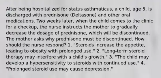 After being hospitalized for status asthmaticus, a child, age 5, is discharged with prednisone (Deltasone) and other oral medications. Two weeks later, when the child comes to the clinic for a checkup, the nurse instructs the mother to gradually decrease the dosage of prednisone, which will be discontinued. The mother asks why prednisone must be discontinued. How should the nurse respond? 1. "Steroids increase the appetite, leading to obesity with prolonged use." 2. "Long-term steroid therapy may interfere with a child's growth." 3. "The child may develop a hypersensitivity to steroids with continued use." 4. "Prolonged steroid use may cause depression."