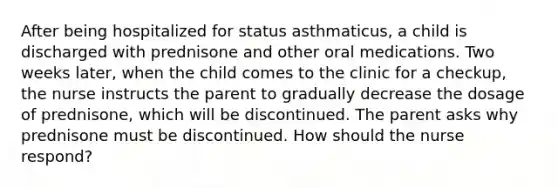 After being hospitalized for status asthmaticus, a child is discharged with prednisone and other oral medications. Two weeks later, when the child comes to the clinic for a checkup, the nurse instructs the parent to gradually decrease the dosage of prednisone, which will be discontinued. The parent asks why prednisone must be discontinued. How should the nurse respond?