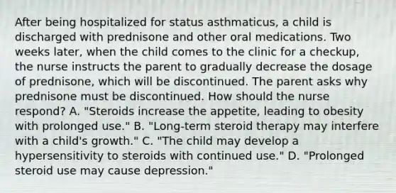 After being hospitalized for status asthmaticus, a child is discharged with prednisone and other oral medications. Two weeks later, when the child comes to the clinic for a checkup, the nurse instructs the parent to gradually decrease the dosage of prednisone, which will be discontinued. The parent asks why prednisone must be discontinued. How should the nurse respond? A. "Steroids increase the appetite, leading to obesity with prolonged use." B. "Long-term steroid therapy may interfere with a child's growth." C. "The child may develop a hypersensitivity to steroids with continued use." D. "Prolonged steroid use may cause depression."