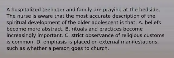 A hospitalized teenager and family are praying at the bedside. The nurse is aware that the most accurate description of the spiritual development of the older adolescent is that: A. beliefs become more abstract. B. rituals and practices become increasingly important. C. strict observance of religious customs is common. D. emphasis is placed on external manifestations, such as whether a person goes to church.