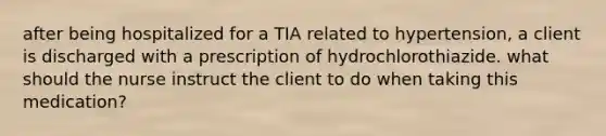 after being hospitalized for a TIA related to hypertension, a client is discharged with a prescription of hydrochlorothiazide. what should the nurse instruct the client to do when taking this medication?