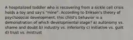 A hospitalized toddler who is recovering from a sickle cell crisis holds a toy and say's "mine". According to Erikson's theory of psychosocial development, this child's behavior is a demonstration of which developmental stage? a) autonomy vs. shame and doubt b) industry vs. inferiority c) initiative vs. guilt d) trust vs. mistrust