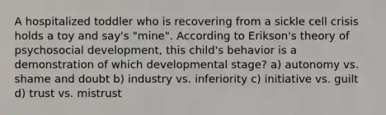 A hospitalized toddler who is recovering from a sickle cell crisis holds a toy and say's "mine". According to Erikson's theory of psychosocial development, this child's behavior is a demonstration of which developmental stage? a) autonomy vs. shame and doubt b) industry vs. inferiority c) initiative vs. guilt d) trust vs. mistrust