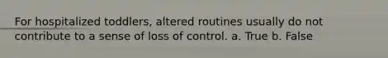 For hospitalized toddlers, altered routines usually do not contribute to a sense of loss of control. a. True b. False