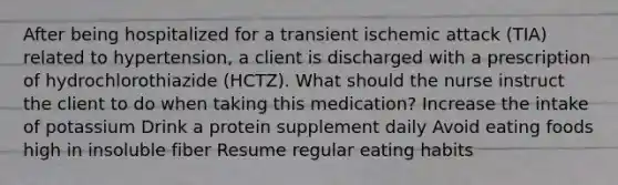 After being hospitalized for a transient ischemic attack (TIA) related to hypertension, a client is discharged with a prescription of hydrochlorothiazide (HCTZ). What should the nurse instruct the client to do when taking this medication? Increase the intake of potassium Drink a protein supplement daily Avoid eating foods high in insoluble fiber Resume regular eating habits