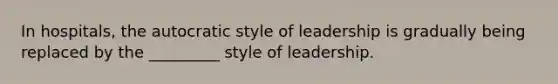 In hospitals, the autocratic style of leadership is gradually being replaced by the _________ style of leadership.