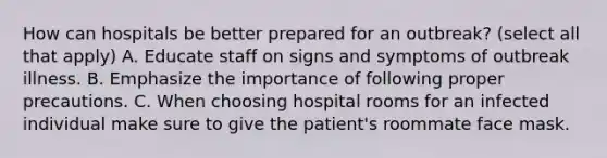 How can hospitals be better prepared for an outbreak? (select all that apply) A. Educate staff on signs and symptoms of outbreak illness. B. Emphasize the importance of following proper precautions. C. When choosing hospital rooms for an infected individual make sure to give the patient's roommate face mask.