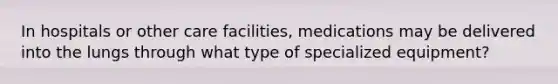 In hospitals or other care facilities, medications may be delivered into the lungs through what type of specialized equipment?