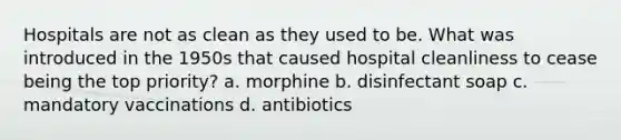 Hospitals are not as clean as they used to be. What was introduced in the 1950s that caused hospital cleanliness to cease being the top priority? a. morphine b. disinfectant soap c. mandatory vaccinations d. antibiotics