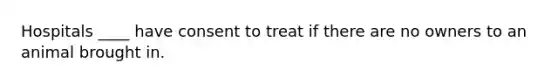 Hospitals ____ have consent to treat if there are no owners to an animal brought in.