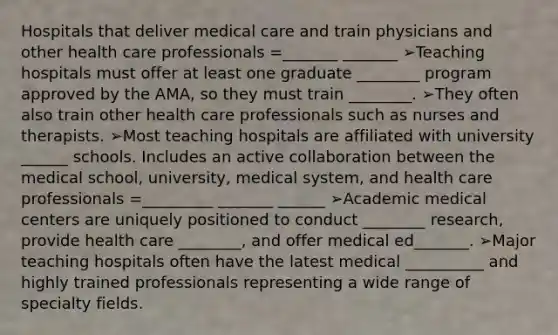 Hospitals that deliver medical care and train physicians and other health care professionals =_______ _______ ➢Teaching hospitals must offer at least one graduate ________ program approved by the AMA, so they must train ________. ➢They often also train other health care professionals such as nurses and therapists. ➢Most teaching hospitals are affiliated with university ______ schools. Includes an active collaboration between the medical school, university, medical system, and health care professionals =_________ _______ ______ ➢Academic medical centers are uniquely positioned to conduct ________ research, provide health care ________, and offer medical ed_______. ➢Major teaching hospitals often have the latest medical __________ and highly trained professionals representing a wide range of specialty fields.