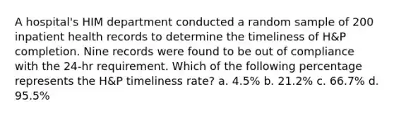 A hospital's HIM department conducted a random sample of 200 inpatient health records to determine the timeliness of H&P completion. Nine records were found to be out of compliance with the 24-hr requirement. Which of the following percentage represents the H&P timeliness rate? a. 4.5% b. 21.2% c. 66.7% d. 95.5%