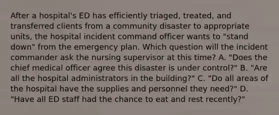 After a hospital's ED has efficiently triaged, treated, and transferred clients from a community disaster to appropriate units, the hospital incident command officer wants to "stand down" from the emergency plan. Which question will the incident commander ask the nursing supervisor at this time? A. "Does the chief medical officer agree this disaster is under control?" B. "Are all the hospital administrators in the building?" C. "Do all areas of the hospital have the supplies and personnel they need?" D. "Have all ED staff had the chance to eat and rest recently?"