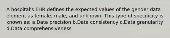 A hospital's EHR defines the expected values of the gender data element as female, male, and unknown. This type of specificity is known as: a.Data precision b.Data consistency c.Data granularity d.Data comprehensiveness