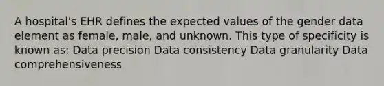 A hospital's EHR defines the expected values of the gender data element as female, male, and unknown. This type of specificity is known as: Data precision Data consistency Data granularity Data comprehensiveness