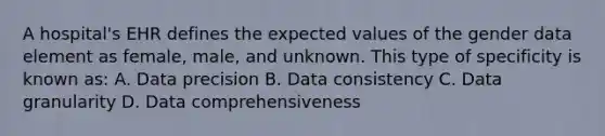 A hospital's EHR defines the expected values of the gender data element as female, male, and unknown. This type of specificity is known as: A. Data precision B. Data consistency C. Data granularity D. Data comprehensiveness