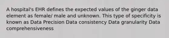 A hospital's EHR defines the expected values of the ginger data element as female/ male and unknown. This type of specificity is known as Data Precision Data consistency Data granularity Data comprehensiveness