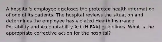 A hospital's employee discloses the protected health information of one of its patients. The hospital reviews the situation and determines the employee has violated Health Insurance Portability and Accountability Act (HIPAA) guidelines. What is the appropriate corrective action for the hospital?