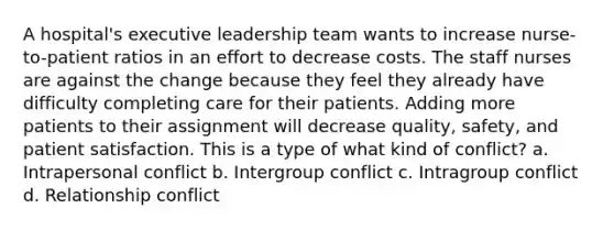 A hospital's executive leadership team wants to increase nurse-to-patient ratios in an effort to decrease costs. The staff nurses are against the change because they feel they already have difficulty completing care for their patients. Adding more patients to their assignment will decrease quality, safety, and patient satisfaction. This is a type of what kind of conflict? a. Intrapersonal conflict b. Intergroup conflict c. Intragroup conflict d. Relationship conflict