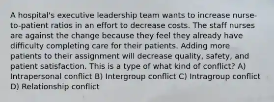 A hospital's executive leadership team wants to increase nurse-to-patient ratios in an effort to decrease costs. The staff nurses are against the change because they feel they already have difficulty completing care for their patients. Adding more patients to their assignment will decrease quality, safety, and patient satisfaction. This is a type of what kind of conflict? A) Intrapersonal conflict B) Intergroup conflict C) Intragroup conflict D) Relationship conflict