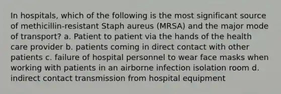 In hospitals, which of the following is the most significant source of methicillin-resistant Staph aureus (MRSA) and the major mode of transport? a. Patient to patient via the hands of the health care provider b. patients coming in direct contact with other patients c. failure of hospital personnel to wear face masks when working with patients in an airborne infection isolation room d. indirect contact transmission from hospital equipment