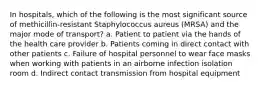 In hospitals, which of the following is the most significant source of methicillin-resistant Staphylococcus aureus (MRSA) and the major mode of transport? a. Patient to patient via the hands of the health care provider b. Patients coming in direct contact with other patients c. Failure of hospital personnel to wear face masks when working with patients in an airborne infection isolation room d. Indirect contact transmission from hospital equipment