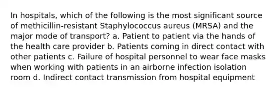 In hospitals, which of the following is the most significant source of methicillin-resistant Staphylococcus aureus (MRSA) and the major mode of transport? a. Patient to patient via the hands of the health care provider b. Patients coming in direct contact with other patients c. Failure of hospital personnel to wear face masks when working with patients in an airborne infection isolation room d. Indirect contact transmission from hospital equipment