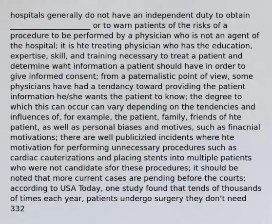 hospitals generally do not have an independent duty to obtain _____________________ or to warn patients of the risks of a procedure to be performed by a physician who is not an agent of the hospital; it is hte treating physician who has the education, expertise, skill, and training necessary to treat a patient and determine waht information a patient should have in order to give informed consent; from a paternalistic point of view, some physicians have had a tendancy toward providing the patient information he/she wants the patient to know; the degree to which this can occur can vary depending on the tendencies and influences of, for example, the patient, family, friends of hte patient, as well as personal biases and motives, such as finacnial motivations; there are well publicizied incidents where hte motivation for performing unnecessary procedures such as cardiac cauterizations and placing stents into multiple patients who were not candidate sfor these procedures; it should be noted that more current cases are pending before the courts; according to USA Today, one study found that tends of thousands of times each year, patients undergo surgery they don't need 332