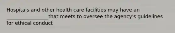 Hospitals and other health care facilities may have an _________________that meets to oversee the agency's guidelines for ethical conduct