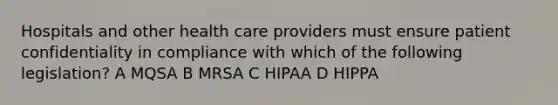 Hospitals and other health care providers must ensure patient confidentiality in compliance with which of the following legislation? A MQSA B MRSA C HIPAA D HIPPA