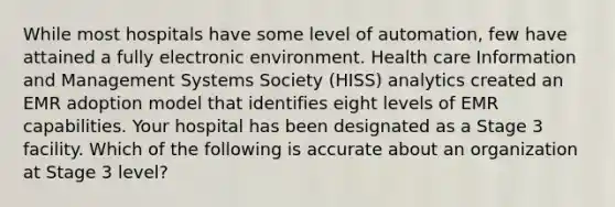 While most hospitals have some level of automation, few have attained a fully electronic environment. Health care Information and Management Systems Society (HISS) analytics created an EMR adoption model that identifies eight levels of EMR capabilities. Your hospital has been designated as a Stage 3 facility. Which of the following is accurate about an organization at Stage 3 level?