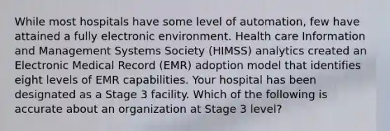 While most hospitals have some level of automation, few have attained a fully electronic environment. Health care Information and Management Systems Society (HIMSS) analytics created an Electronic Medical Record (EMR) adoption model that identifies eight levels of EMR capabilities. Your hospital has been designated as a Stage 3 facility. Which of the following is accurate about an organization at Stage 3 level?