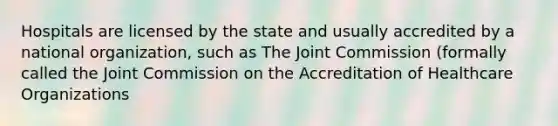 Hospitals are licensed by the state and usually accredited by a national organization, such as The Joint Commission (formally called the Joint Commission on the Accreditation of Healthcare Organizations