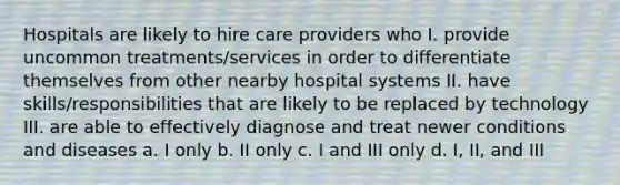 Hospitals are likely to hire care providers who I. provide uncommon treatments/services in order to differentiate themselves from other nearby hospital systems II. have skills/responsibilities that are likely to be replaced by technology III. are able to effectively diagnose and treat newer conditions and diseases a. I only b. II only c. I and III only d. I, II, and III