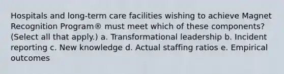 Hospitals and long-term care facilities wishing to achieve Magnet Recognition Program® must meet which of these components? (Select all that apply.) a. Transformational leadership b. Incident reporting c. New knowledge d. Actual staffing ratios e. Empirical outcomes