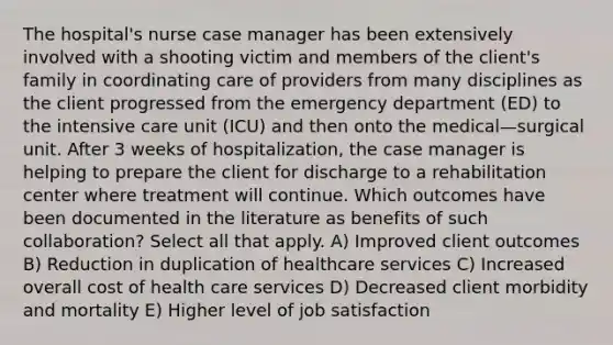 The hospital's nurse case manager has been extensively involved with a shooting victim and members of the client's family in coordinating care of providers from many disciplines as the client progressed from the emergency department (ED) to the intensive care unit (ICU) and then onto the medical—surgical unit. After 3 weeks of hospitalization, the case manager is helping to prepare the client for discharge to a rehabilitation center where treatment will continue. Which outcomes have been documented in the literature as benefits of such collaboration? Select all that apply. A) Improved client outcomes B) Reduction in duplication of healthcare services C) Increased overall cost of health care services D) Decreased client morbidity and mortality E) Higher level of job satisfaction