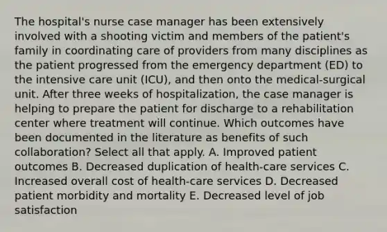 The hospital's nurse case manager has been extensively involved with a shooting victim and members of the patient's family in coordinating care of providers from many disciplines as the patient progressed from the emergency department (ED) to the intensive care unit (ICU), and then onto the medical-surgical unit. After three weeks of hospitalization, the case manager is helping to prepare the patient for discharge to a rehabilitation center where treatment will continue. Which outcomes have been documented in the literature as benefits of such collaboration? Select all that apply. A. Improved patient outcomes B. Decreased duplication of health-care services C. Increased overall cost of health-care services D. Decreased patient morbidity and mortality E. Decreased level of job satisfaction