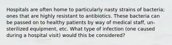 Hospitals are often home to particularly nasty strains of bacteria; ones that are highly resistant to antibiotics. These bacteria can be passed on to healthy patients by way of medical staff, un-sterilized equipment, etc. What type of infection (one caused during a hospital visit) would this be considered?