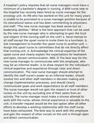 A hospital's policy requires that all nurse managers must have a minimum of a bachelor's degree in nursing. A BSN nurse new to the hospital has recently been hired as nurse manager for the oncology unit. An RN who has worked on this unit for many years is unable to be promoted to a nurse manager position because of his educational status and has been commenting to physicians and staff, "The new nurse manager has book sense but no leadership abilities." What is the best approach that can be used by the new nurse manager who is attempting to gain the trust and respect of the nursing staff on the unit? a. Send memos to all staff except the upset nurse to invite them to a luncheon. b. Ask management to transfer the upset nurse to another unit. c. Assign the upset nurse to committees that do not directly affect that nursing unit. d. Acknowledge the <a href='https://www.questionai.com/knowledge/kzC1NumjeH-clinical-expertise' class='anchor-knowledge'>clinical expertise</a> of the upset nurse and clearly explain the expectations for teamwork and open, honest communication. ANS: D The best way for the new nurse manager to communicate with this employee, who may be an informal leader, is to show respect for the individual's clinical expertise and experience through clear and direct communication. The new nurse manager should attempt to identify the staff nurse's power as an informal leader, should involve him and other staff members in <a href='https://www.questionai.com/knowledge/kuI1pP196d-decision-making' class='anchor-knowledge'>decision making</a> and change implementation processes, and should clearly communicate goals and work expectations to all staff members. The nurse manager would not gain the respect or trust of other nurses on the unit by excluding one of their peers from an activity. The nurse manager must make a sincere attempt to work with the nurse, whose <a href='https://www.questionai.com/knowledge/k6zp8UY6Jg-clinical-experience' class='anchor-knowledge'>clinical experience</a> is valuable to the unit. A transfer request would be the last option after all other efforts to develop a working relationship with the staff nurse have been exhausted. The best way to work with this employee and gain the respect of other nurses on the unit is through open and direct communication.