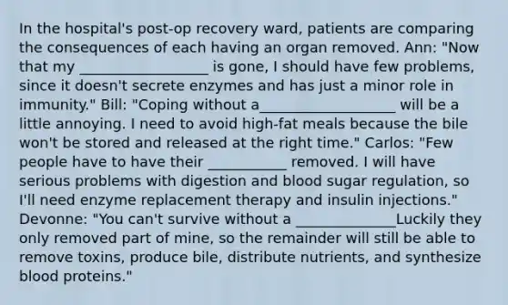 In the hospital's post-op recovery ward, patients are comparing the consequences of each having an organ removed. Ann: "Now that my __________________ is gone, I should have few problems, since it doesn't secrete enzymes and has just a minor role in immunity." Bill: "Coping without a___________________ will be a little annoying. I need to avoid high-fat meals because the bile won't be stored and released at the right time." Carlos: "Few people have to have their ___________ removed. I will have serious problems with digestion and blood sugar regulation, so I'll need enzyme replacement therapy and insulin injections." Devonne: "You can't survive without a ______________Luckily they only removed part of mine, so the remainder will still be able to remove toxins, produce bile, distribute nutrients, and synthesize blood proteins."