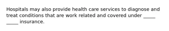 Hospitals may also provide health care services to diagnose and treat conditions that are work related and covered under _____ _____ insurance.