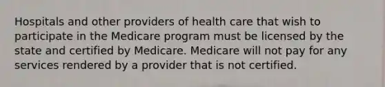 Hospitals and other providers of health care that wish to participate in the Medicare program must be licensed by the state and certified by Medicare. Medicare will not pay for any services rendered by a provider that is not certified.