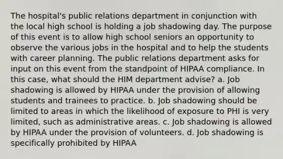 The hospital's public relations department in conjunction with the local high school is holding a job shadowing day. The purpose of this event is to allow high school seniors an opportunity to observe the various jobs in the hospital and to help the students with career planning. The public relations department asks for input on this event from the standpoint of HIPAA compliance. In this case, what should the HIM department advise? a. Job shadowing is allowed by HIPAA under the provision of allowing students and trainees to practice. b. Job shadowing should be limited to areas in which the likelihood of exposure to PHI is very limited, such as administrative areas. c. Job shadowing is allowed by HIPAA under the provision of volunteers. d. Job shadowing is specifically prohibited by HIPAA