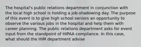 The hospital's public relations department in conjunction with the local high school is holding a job-shadowing day. The purpose of this event is to give high school seniors an opportunity to observe the various jobs in the hospital and help them with career planning. The public relations department asks for event input from the standpoint of HIPAA compliance. In this case, what should the HIM department advise